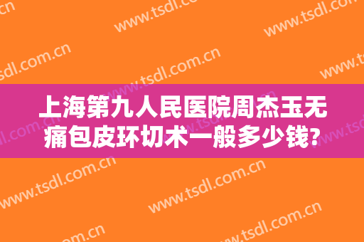 上海第九人民医院周杰玉无痛包皮环切术一般多少钱?可靠吗?
