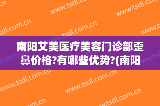 南阳艾美医疗美容门诊部歪鼻价格?有哪些优势?(南阳医美整形美容医院咋样)