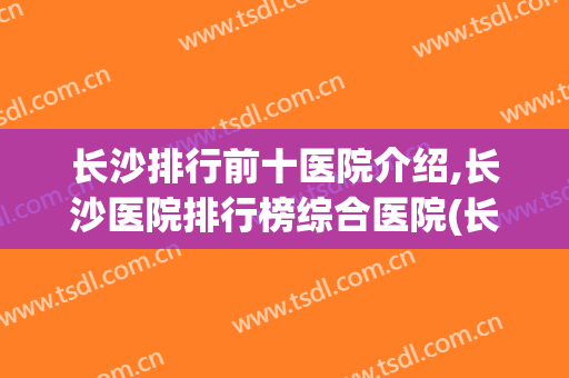 长沙排行前十医院介绍,长沙医院排行榜综合医院(长沙排名前三的医院)