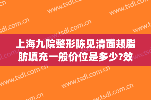 上海九院整形陈见清面颊脂肪填充一般价位是多少?效果怎么样?(上海九院全脸脂肪填充)