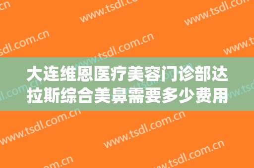 大连维恩医疗美容门诊部达拉斯综合美鼻需要多少费用?好不好?(大连维恩整形医院怎么样)