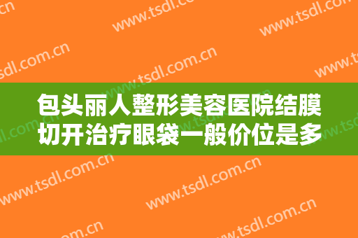 包头丽人整形美容医院结膜切开治疗眼袋一般价位是多少费用?多长时间恢复?