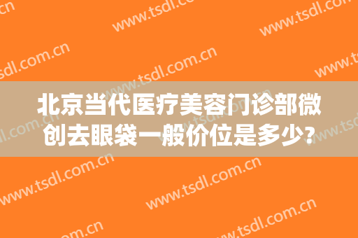 北京当代医疗美容门诊部微创去眼袋一般价位是多少?需要多久恢复?(北京医院去眼袋大概多少费用是多少)