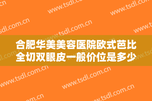 合肥华美美容医院欧式芭比全切双眼皮一般价位是多少费用?有哪些优势?