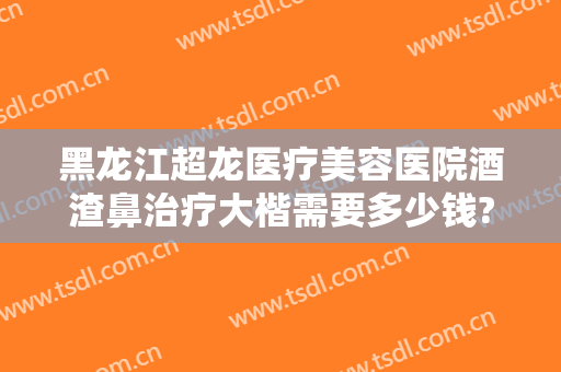 黑龙江超龙医疗美容医院酒渣鼻治疗大楷需要多少钱?可靠吗?