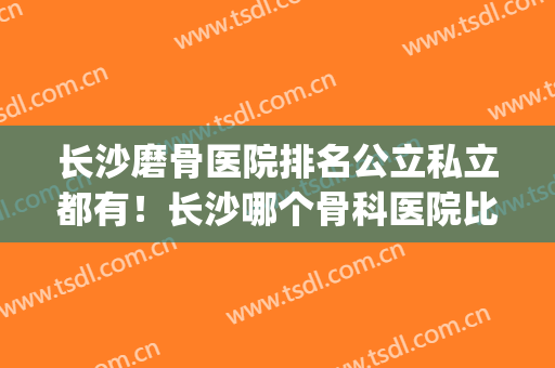 长沙磨骨医院排名公立私立都有！长沙哪个骨科医院比较好(长沙骨科医院哪家最好)