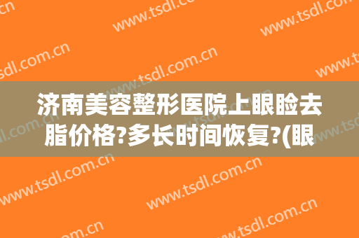 济南美容整形医院上眼睑去脂价格?多长时间恢复?(眼睑去脂肪多少钱)