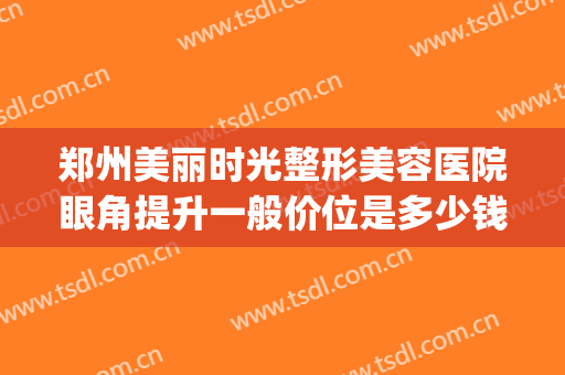郑州美丽时光整形美容医院眼角提升一般价位是多少钱?效果怎么样?(郑州眼部整形的费用)