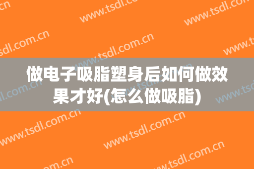 做电子吸脂塑身后如何做效果才好(怎么做吸脂)