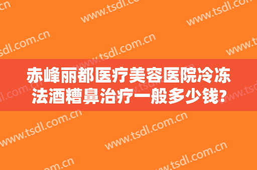 赤峰丽都医疗美容医院冷冻法酒糟鼻治疗一般多少钱?怎么样?