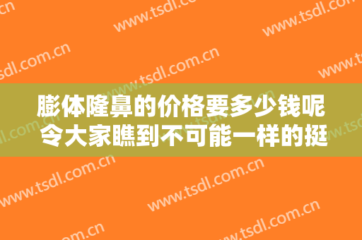 膨体隆鼻的价格要多少钱呢 令大家瞧到不可能一样的挺拔