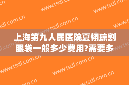 上海第九人民医院夏栩琼割眼袋一般多少费用?需要多久恢复?(上海九院切眼袋多少钱)