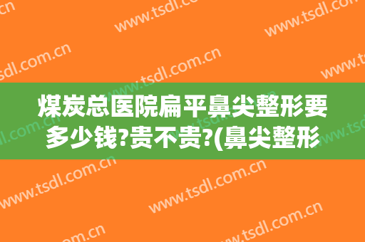 煤炭总医院扁平鼻尖整形要多少钱?贵不贵?(鼻尖整形多少钱)