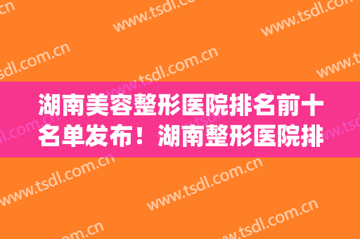 湖南美容整形医院排名前十名单发布！湖南整形医院排名前三的(湖南三甲整容医院排名)