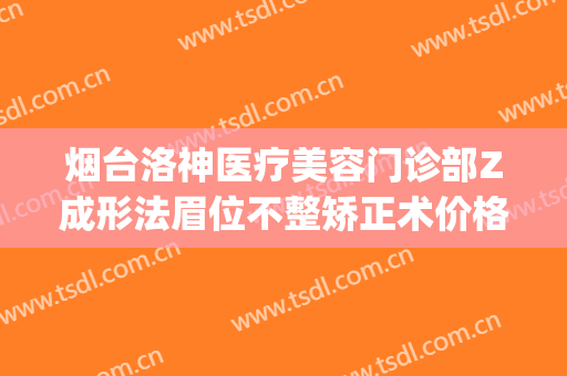 烟台洛神医疗美容门诊部Z成形法眉位不整矫正术价格表!怎么样?(烟台洛神整形医院怎么)