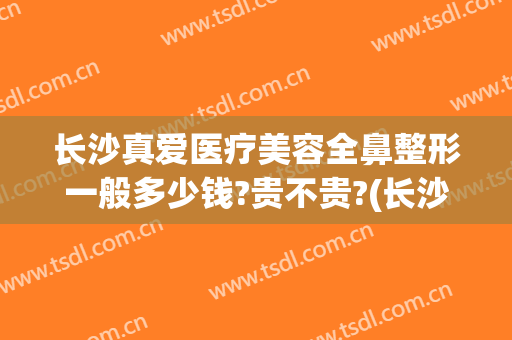 长沙真爱医疗美容全鼻整形一般多少钱?贵不贵?(长沙做鼻子要多少钱)