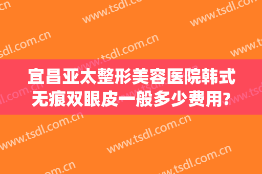 宜昌亚太整形美容医院韩式无痕双眼皮一般多少费用?贵不贵?(宜昌亚太整形医院)
