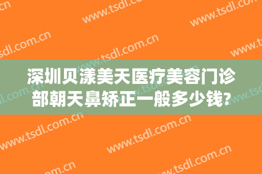 深圳贝漾美天医疗美容门诊部朝天鼻矫正一般多少钱?有哪些优势?(广州贝漾美天医疗美容怎么样)