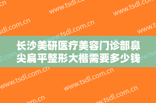 长沙美研医疗美容门诊部鼻尖扁平整形大楷需要多少钱?需要多久恢复?