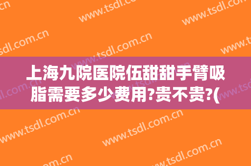 上海九院医院伍甜甜手臂吸脂需要多少费用?贵不贵?(上海九院手臂吸脂价格)