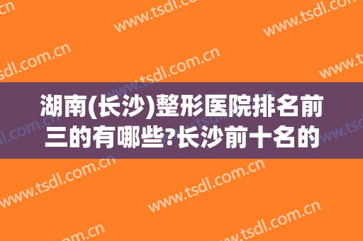 湖南(长沙)整形医院排名前三的有哪些?长沙前十名的整形医院