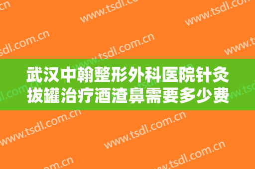 武汉中翰整形外科医院针灸拔罐治疗酒渣鼻需要多少费用?可靠吗?