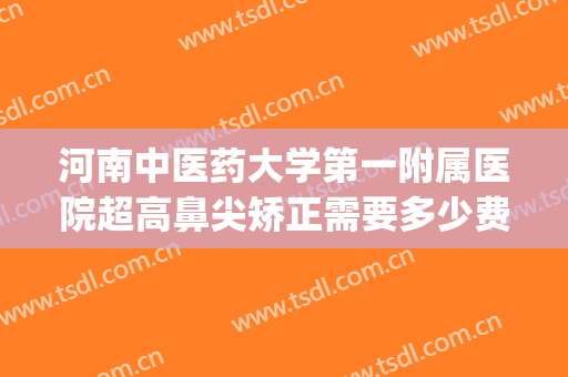 河南中医药大学第一附属医院超高鼻尖矫正需要多少费用?贵不贵?(河南中医药大学第一附属医院整形外科)