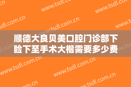 顺德大良贝美口腔门诊部下睑下至手术大楷需要多少费用?效果怎么样?