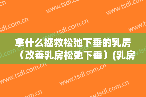 拿什么拯救松弛下垂的乳房（改善乳房松弛下垂）(乳房下垂松弛怎么办呢是怎么引起的)