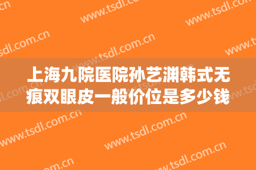 上海九院医院孙艺渊韩式无痕双眼皮一般价位是多少钱?可靠吗?(上海九院日式无痕双眼皮)