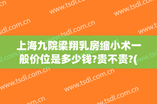 上海九院梁翔乳房缩小术一般价位是多少钱?贵不贵?(上海九院做乳房下垂松弛手术多少钱)