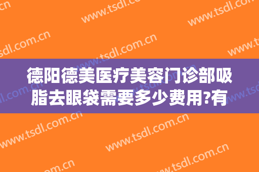 德阳德美医疗美容门诊部吸脂去眼袋需要多少费用?有哪些优势?(德阳市德美整形门诊地址)
