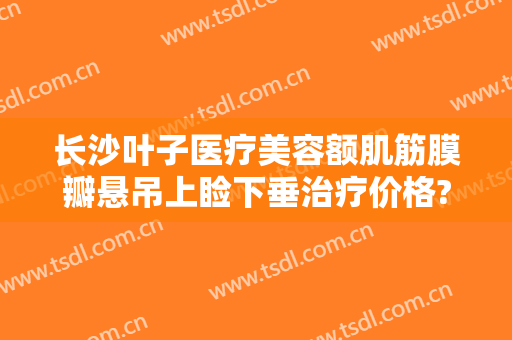 长沙叶子医疗美容额肌筋膜瓣悬吊上睑下垂治疗价格?贵不贵?