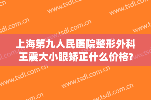 上海第九人民医院整形外科王震大小眼矫正什么价格?靠谱吗?(上海九院大小眼矫正多少钱)