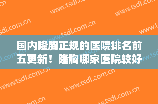 国内隆胸正规的医院排名前五更新！隆胸哪家医院较好(目前隆胸最好的正规医院)