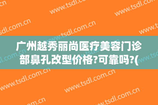 广州越秀丽尚医疗美容门诊部鼻孔改型价格?可靠吗?(广州丽尚医疗美容门诊部怎样)
