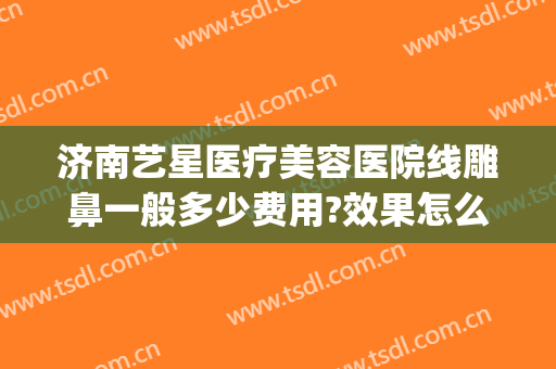 济南艺星医疗美容医院线雕鼻一般多少费用?效果怎么样?(济南艺星隆鼻怎么样)