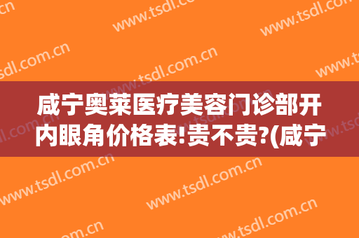 咸宁奥莱医疗美容门诊部开内眼角价格表!贵不贵?(咸宁奥莱医疗美容门诊有限公司)