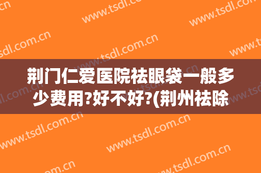 荆门仁爱医院祛眼袋一般多少费用?好不好?(荆州祛除眼袋要多少钱)