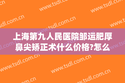上海第九人民医院邹运肥厚鼻尖矫正术什么价格?怎么样?(上海九院鼻梁骨矫正)