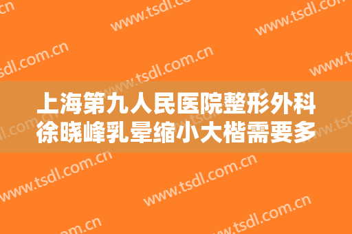 上海第九人民医院整形外科徐晓峰乳晕缩小大楷需要多少费用?多长时间恢复?