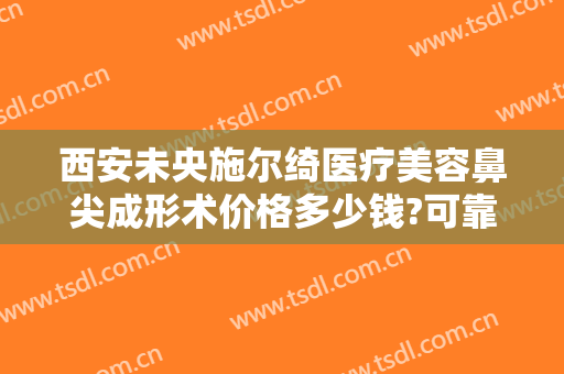 西安未央施尔绮医疗美容鼻尖成形术价格多少钱?可靠吗?