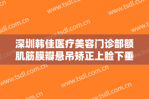 深圳韩佳医疗美容门诊部额肌筋膜瓣悬吊矫正上睑下垂大楷需要多少钱?需要多久恢复?