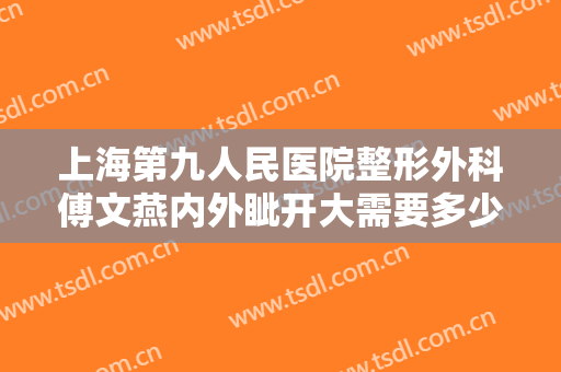 上海第九人民医院整形外科傅文燕内外眦开大需要多少钱?有哪些优势?