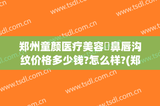 郑州童颜医疗美容袪鼻唇沟纹价格多少钱?怎么样?(郑州童颜整形医院)