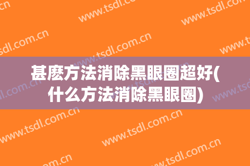 甚麽方法消除黑眼圈超好(什么方法消除黑眼圈)
