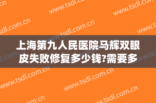 上海第九人民医院马辉双眼皮失败修复多少钱?需要多久恢复?(上海第九人民医院双眼皮修复专家)