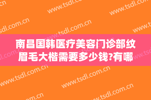 南昌国韩医疗美容门诊部纹眉毛大楷需要多少钱?有哪些优势?(南昌整形美容医院费用)