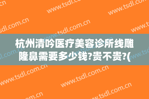 杭州清吟医疗美容诊所线雕隆鼻需要多少钱?贵不贵?(杭州清吟整形怎么样)