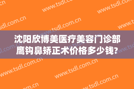 沈阳欣博美医疗美容门诊部鹰钩鼻矫正术价格多少钱?靠谱吗?(鹰钩鼻矫正大概多少钱)